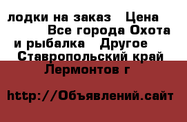 лодки на заказ › Цена ­ 15 000 - Все города Охота и рыбалка » Другое   . Ставропольский край,Лермонтов г.